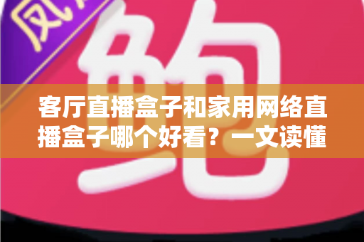 客厅直播盒子和家用网络直播盒子哪个好看？一文读懂两者区别与选购技巧
