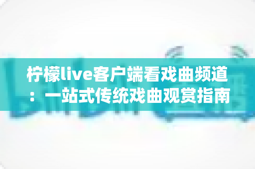 柠檬live客户端看戏曲频道：一站式传统戏曲观赏指南，随时随地畅享国粹之美