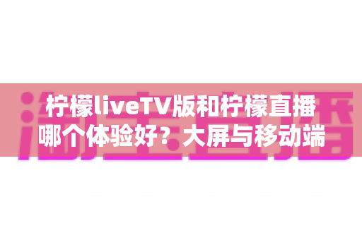 柠檬liveTV版和柠檬直播哪个体验好?大屏与移动端全方位对比测评,帮你找到最适合的观影方案 柠檬liveTV版和柠檬直播哪个体验好?大屏与移动端全方位对比测评,帮你找到最适合的观影方案