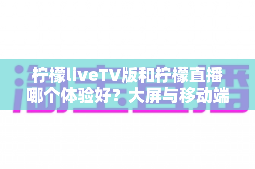 柠檬liveTV版和柠檬直播哪个体验好?大屏与移动端全方位对比测评,帮你找到最适合的观影方案 柠檬liveTV版和柠檬直播哪个体验好?大屏与移动端全方位对比测评,帮你找到最适合的观影方案