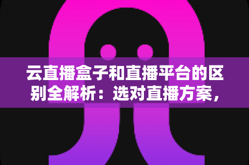 云直播盒子和直播平台的区别全解析：选对直播方案，让你的内容创作事半功倍