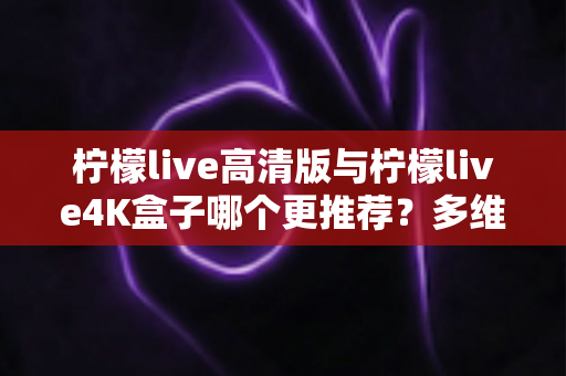 柠檬live高清版与柠檬live4K盒子哪个更推荐？多维度深度对比帮你一次选对