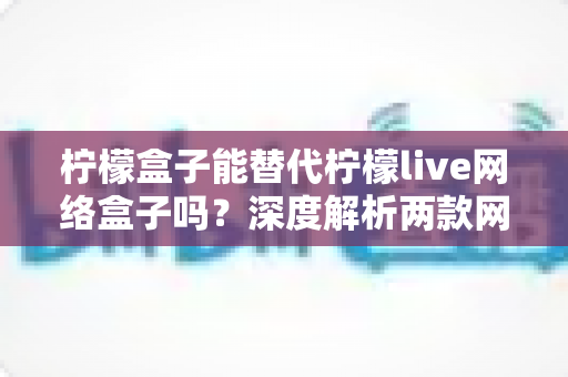 柠檬盒子能替代柠檬live网络盒子吗？深度解析两款网络机顶盒的差异与选购指南