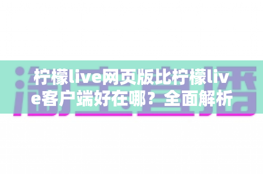 柠檬live网页版比柠檬live客户端好在哪？全面解析网页版观看体验的七大核心优势