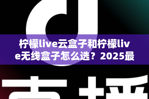 柠檬live云盒子和柠檬live无线盒子怎么选?2025最新选购指南帮你避坑 柠檬live云盒子和柠檬live无线盒子怎么选?2025最新选购指南帮你避坑