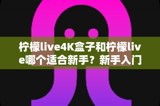 柠檬live4K盒子和柠檬live哪个适合新手？新手入门选购最全指南，看完不再纠结