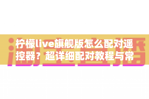 柠檬live旗舰版怎么配对遥控器？超详细配对教程与常见问题一次讲清