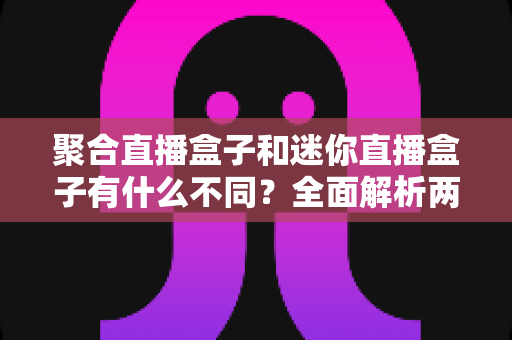 聚合直播盒子和迷你直播盒子有什么不同？全面解析两者核心差异与选购指南