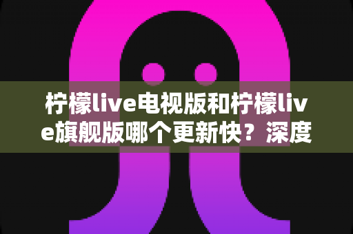 柠檬live电视版和柠檬live旗舰版哪个更新快？深度对比分析与实用选购指南助你轻松决策