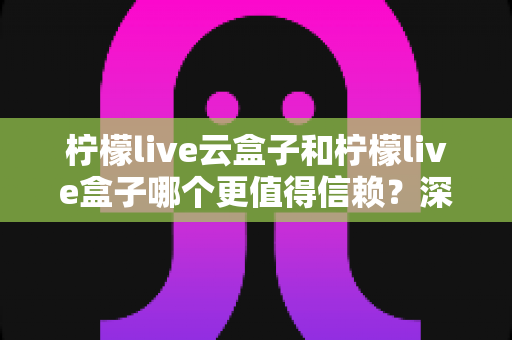 柠檬live云盒子和柠檬live盒子哪个更值得信赖？深度对比帮你选出放心之选