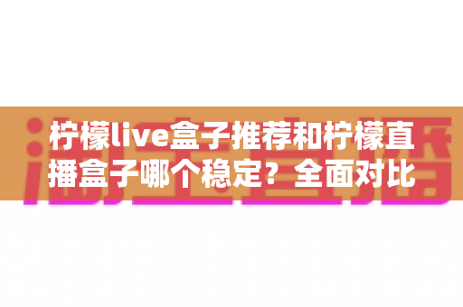 柠檬live盒子推荐和柠檬直播盒子哪个稳定?全面对比与选购指南一次看懂 柠檬live盒子推荐和柠檬直播盒子哪个稳定?全面对比与选购指南一次看懂