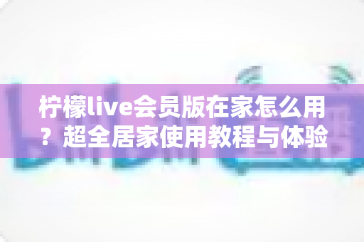 柠檬live会员版在家怎么用？超全居家使用教程与体验升级秘籍一览