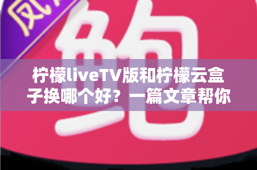 柠檬liveTV版和柠檬云盒子换哪个好？一篇文章帮你彻底搞懂怎么选
