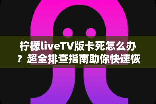 柠檬liveTV版卡死怎么办？超全排查指南助你快速恢复流畅观影体验