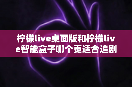 柠檬live桌面版和柠檬live智能盒子哪个更适合追剧？全面对比帮你选出最佳追剧搭档