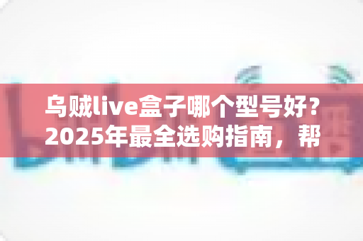 乌贼live盒子哪个型号好？2025年最全选购指南，帮你一次选对不踩坑