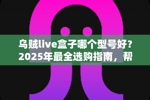乌贼live盒子哪个型号好？2025年最全选购指南，帮你一次选对不踩坑