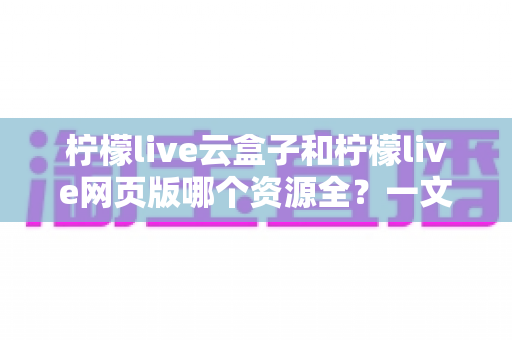 柠檬live云盒子和柠檬live网页版哪个资源全?一文看懂两大版本资源差异与选择攻略 柠檬live云盒子和柠檬live网页版哪个资源全?一文看懂两大版本资源差异与选择攻略