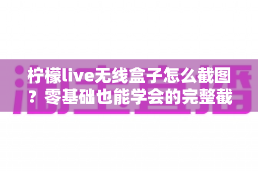 柠檬live无线盒子怎么截图？零基础也能学会的完整截图教程与实用技巧分享