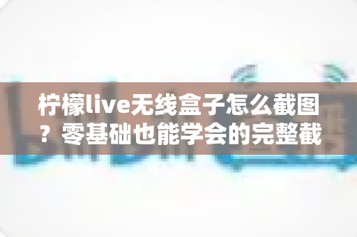柠檬live无线盒子怎么截图？零基础也能学会的完整截图教程与实用技巧分享