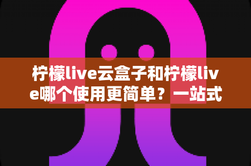 柠檬live云盒子和柠檬live哪个使用更简单？一站式深度对比评测帮你选出最适合的观影方案