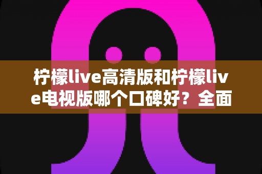 柠檬live高清版和柠檬live电视版哪个口碑好？全面对比助你选出更适合的版本