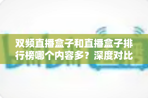 双频直播盒子和直播盒子排行榜哪个内容多？深度对比解析与实用选购指南