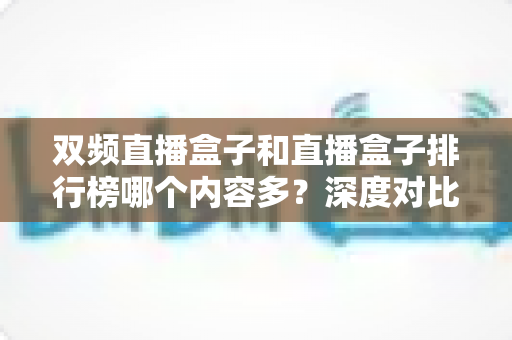 双频直播盒子和直播盒子排行榜哪个内容多？深度对比解析与实用选购指南