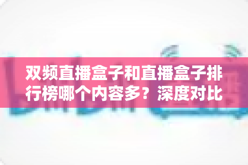 双频直播盒子和直播盒子排行榜哪个内容多？深度对比解析与实用选购指南