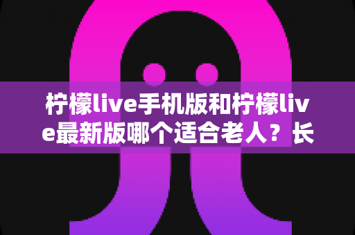 柠檬live手机版和柠檬live最新版哪个适合老人？长辈选版避坑全指南