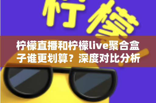 柠檬直播和柠檬live聚合盒子谁更划算？深度对比分析，帮你选对不花冤枉钱