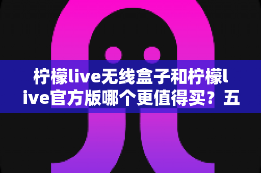 柠檬live无线盒子和柠檬live官方版哪个更值得买?五大维度深度对比,帮你选对不花冤枉钱 柠檬live无线盒子和柠檬live官方版哪个更值得买?五大维度深度对比,帮你选对不花冤枉钱