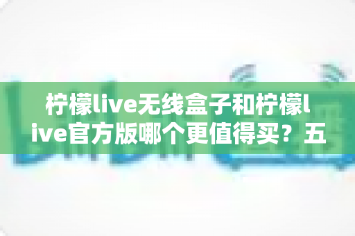 柠檬live无线盒子和柠檬live官方版哪个更值得买?五大维度深度对比,帮你选对不花冤枉钱 柠檬live无线盒子和柠檬live官方版哪个更值得买?五大维度深度对比,帮你选对不花冤枉钱