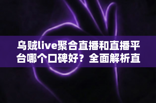 乌贼live聚合直播和直播平台哪个口碑好?全面解析直播应用口碑差异与实用选型指南 乌贼live聚合直播和直播平台哪个口碑好?全面解析直播应用口碑差异与实用选型指南