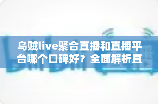 乌贼live聚合直播和直播平台哪个口碑好?全面解析直播应用口碑差异与实用选型指南 乌贼live聚合直播和直播平台哪个口碑好?全面解析直播应用口碑差异与实用选型指南