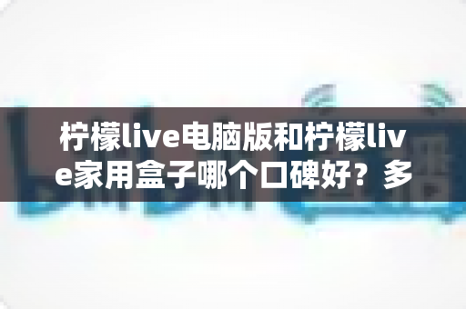 柠檬live电脑版和柠檬live家用盒子哪个口碑好?多维度对比帮你找到答案 柠檬live电脑版和柠檬live家用盒子哪个口碑好?多维度对比帮你找到答案