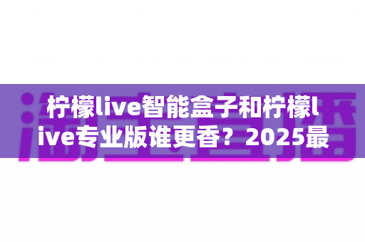 柠檬live智能盒子和柠檬live专业版谁更香？2025最新选购对比指南，看完不踩坑