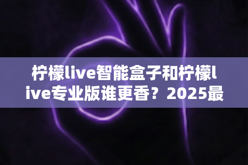 柠檬live智能盒子和柠檬live专业版谁更香？2025最新选购对比指南，看完不踩坑