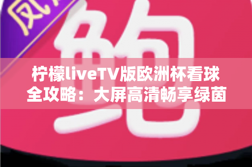 柠檬liveTV版欧洲杯看球全攻略:大屏高清畅享绿茵盛宴的最佳选择 柠檬liveTV版欧洲杯看球全攻略:大屏高清畅享绿茵盛宴的最佳选择