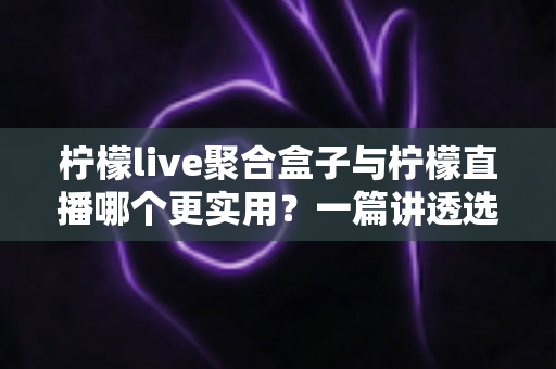 柠檬live聚合盒子与柠檬直播哪个更实用?一篇讲透选型逻辑的深度对比测评 柠檬live聚合盒子与柠檬直播哪个更实用?一篇讲透选型逻辑的深度对比测评