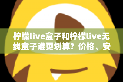 柠檬live盒子和柠檬live无线盒子谁更划算？价格、安装、性能三维深度对比，看完再买不后悔