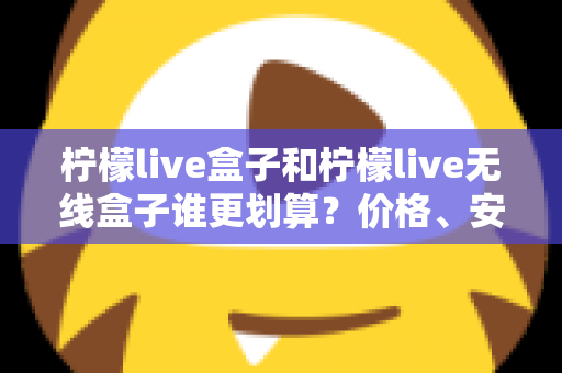 柠檬live盒子和柠檬live无线盒子谁更划算？价格、安装、性能三维深度对比，看完再买不后悔