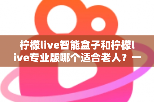 柠檬live智能盒子和柠檬live专业版哪个适合老人？一份写给子女的贴心选购指南