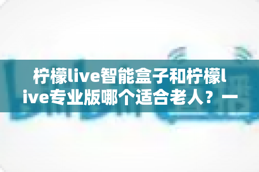 柠檬live智能盒子和柠檬live专业版哪个适合老人？一份写给子女的贴心选购指南