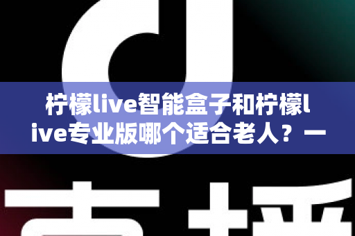 柠檬live智能盒子和柠檬live专业版哪个适合老人？一份写给子女的贴心选购指南