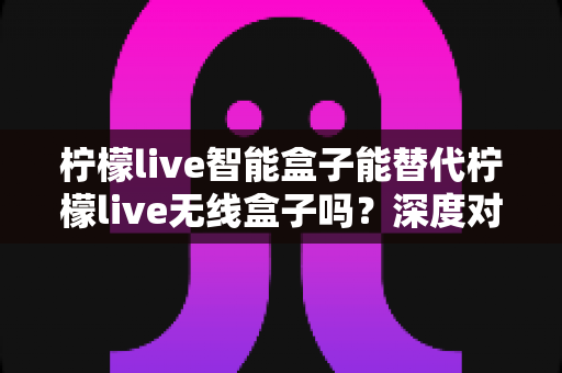 柠檬live智能盒子能替代柠檬live无线盒子吗？深度对比评测与选购指南帮你一次看懂
