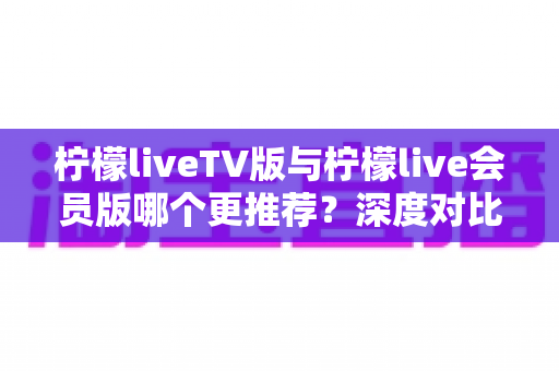 柠檬liveTV版与柠檬live会员版哪个更推荐？深度对比帮你选对版本不踩坑