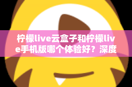 柠檬live云盒子和柠檬live手机版哪个体验好？深度对比分析帮你选对设备
