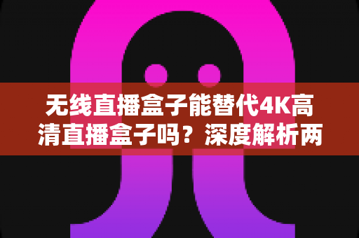 无线直播盒子能替代4K高清直播盒子吗？深度解析两大直播设备的核心差异与选购指南