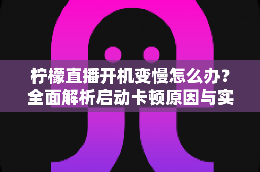 柠檬直播开机变慢怎么办?全面解析启动卡顿原因与实用优化技巧全攻略 柠檬直播开机变慢怎么办?全面解析启动卡顿原因与实用优化技巧全攻略